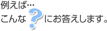 例えばこんな？にお答えします